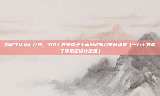 精致生活从心开始，100平方米房子平面图解析及布局建议（一百平方房子平面图设计图纸）