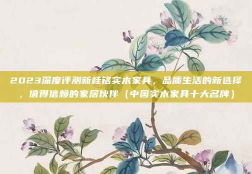 2023深度评测新桂铭实木家具,品质生活的新选择,值得信赖的家居伙伴(中国实木家具十大名牌)