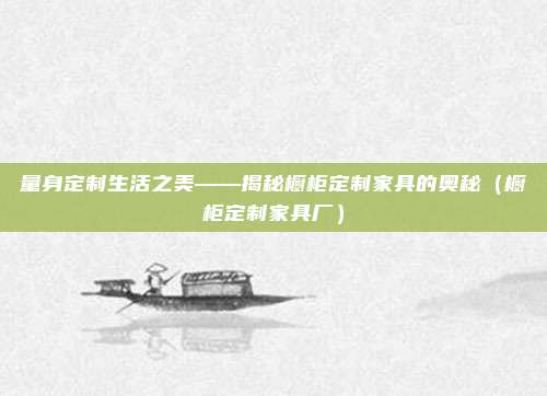 量身定制生活之美——揭秘橱柜定制家具的奥秘（橱柜定制家具厂）