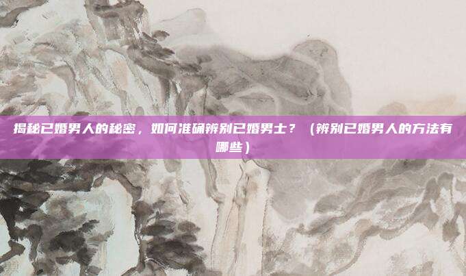 揭秘已婚男人的秘密，如何准确辨别已婚男士？（辨别已婚男人的方法有哪些）