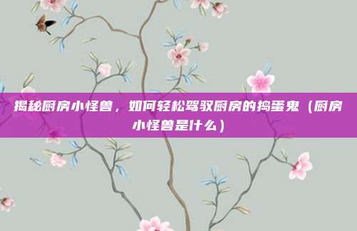 揭秘厨房小怪兽，如何轻松驾驭厨房的捣蛋鬼（厨房小怪兽是什么）