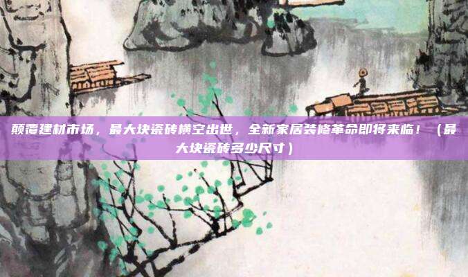 颠覆建材市场，最大块瓷砖横空出世，全新家居装修革命即将来临！（最大块瓷砖多少尺寸）
