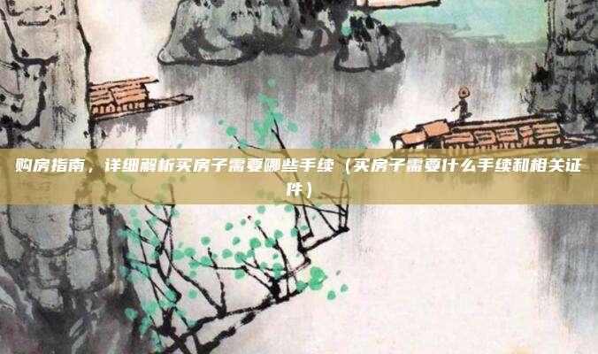 购房指南，详细解析买房子需要哪些手续（买房子需要什么手续和相关证件）