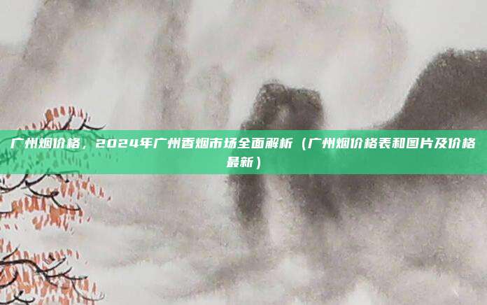 广州烟价格，2024年广州香烟市场全面解析（广州烟价格表和图片及价格最新）