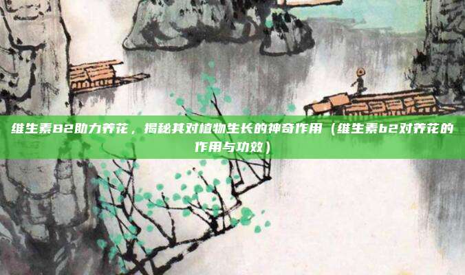 维生素B2助力养花，揭秘其对植物生长的神奇作用（维生素b2对养花的作用与功效）