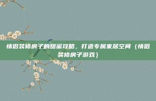 情侣装修房子的甜蜜攻略,打造专属家居空间(情侣装修房子游戏)