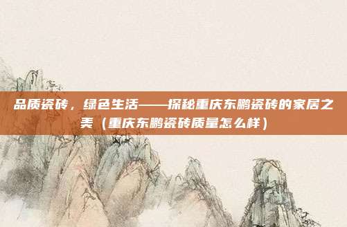 品质瓷砖,绿色生活——探秘重庆东鹏瓷砖的家居之美(重庆东鹏瓷砖质量怎么样)