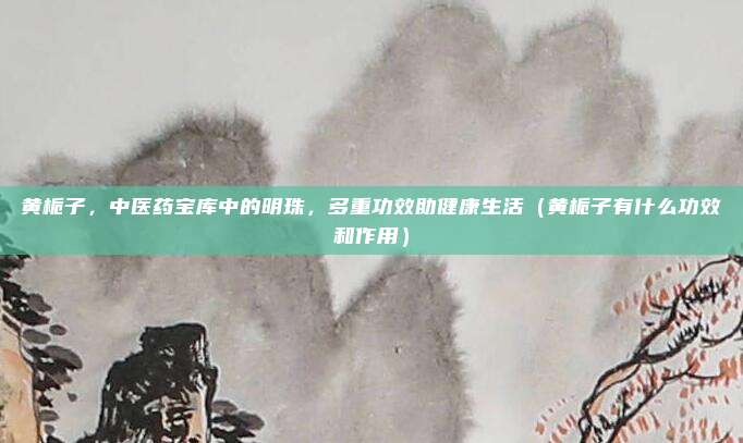 黄栀子，中医药宝库中的明珠，多重功效助健康生活（黄栀子有什么功效和作用）