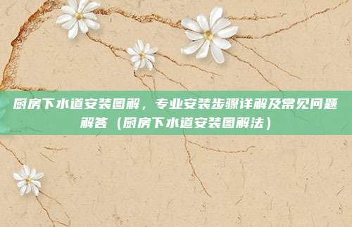 厨房下水道安装图解,专业安装步骤详解及常见问题解答(厨房下水道安装图解法)