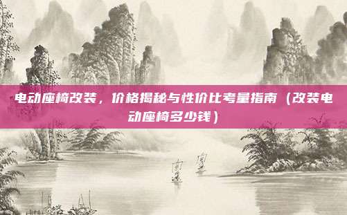 电动座椅改装，价格揭秘与性价比考量指南（改装电动座椅多少钱）