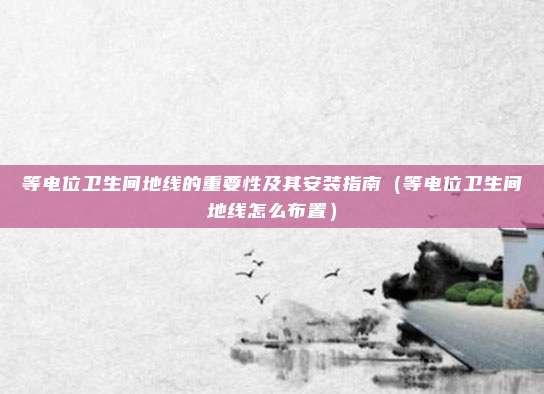 等电位卫生间地线的重要性及其安装指南（等电位卫生间地线怎么布置）