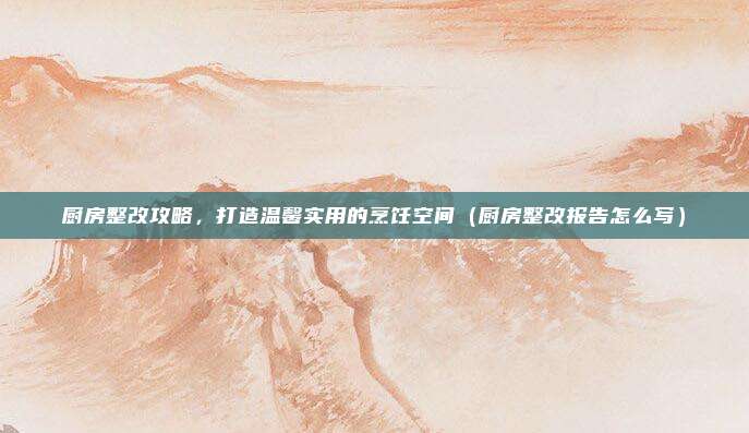 厨房整改攻略，打造温馨实用的烹饪空间（厨房整改报告怎么写）