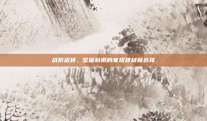 战防瓷砖,坚固耐用的家居建材新选择