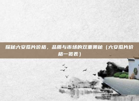 探秘六安瓜片价格，品质与市场的双重奥秘（六安瓜片价格一览表）