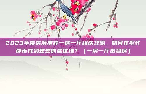 2023年度房源推荐一房一厅租房攻略，如何在繁忙都市找到理想的居住地？（一房一厅出租房）