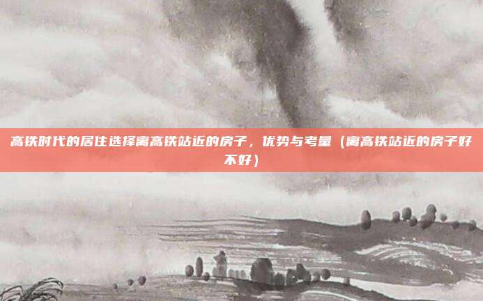 高铁时代的居住选择离高铁站近的房子,优势与考量(离高铁站近的房子好不好)