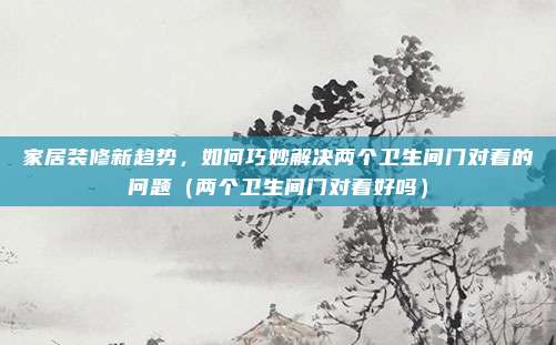 家居装修新趋势，如何巧妙解决两个卫生间门对着的问题（两个卫生间门对着好吗）