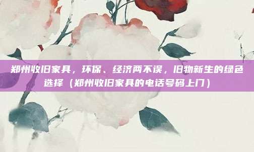 郑州收旧家具,环保、经济两不误,旧物新生的绿色选择(郑州收旧家具的电话号码上门)