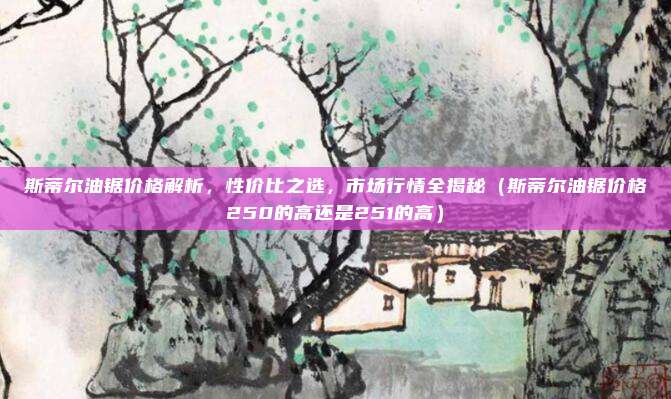 斯蒂尔油锯价格解析，性价比之选，市场行情全揭秘（斯蒂尔油锯价格250的高还是251的高）