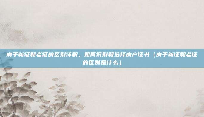房子新证和老证的区别详解，如何识别和选择房产证书（房子新证和老证的区别是什么）