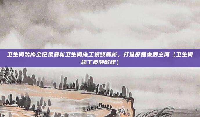 卫生间装修全记录最新卫生间施工视频解析，打造舒适家居空间（卫生间施工视频教程）