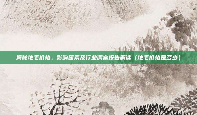 揭秘地毛价格，影响因素及行业洞察报告解读（地毛价格是多少）