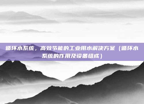 循环水系统，高效节能的工业用水解决方案（循环水系统的作用及设备组成）