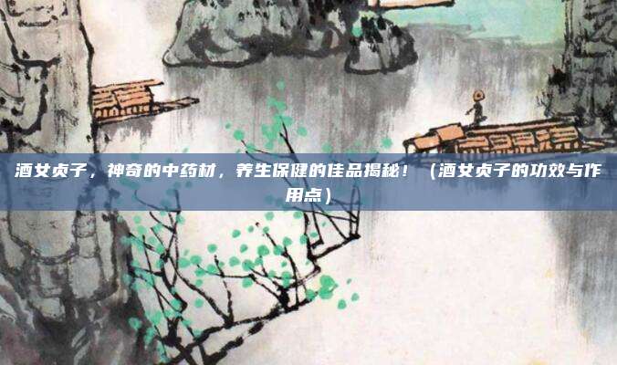酒女贞子，神奇的中药材，养生保健的佳品揭秘！（酒女贞子的功效与作用点）