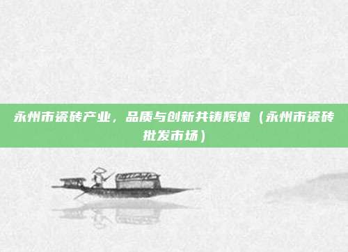 永州市瓷砖产业,品质与创新共铸辉煌(永州市瓷砖批发市场)