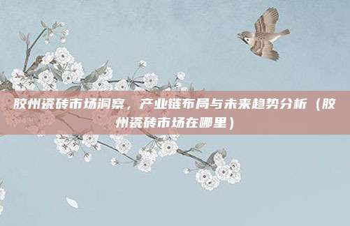 胶州瓷砖市场洞察，产业链布局与未来趋势分析（胶州瓷砖市场在哪里）