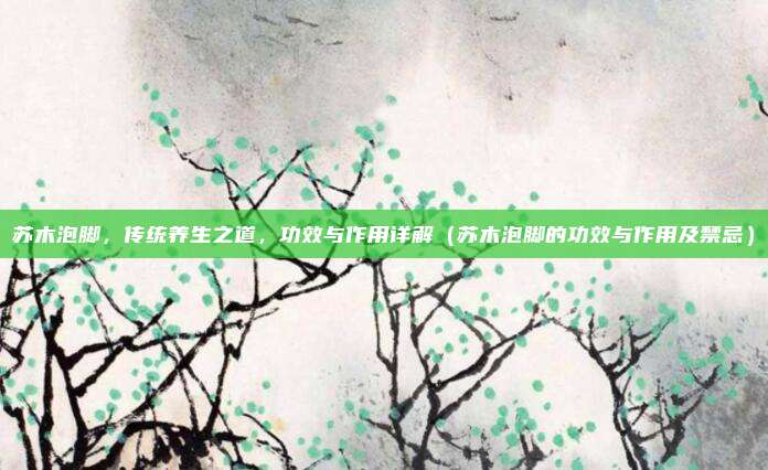 苏木泡脚，传统养生之道，功效与作用详解（苏木泡脚的功效与作用及禁忌）