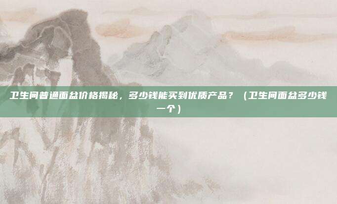 卫生间普通面盆价格揭秘，多少钱能买到优质产品？（卫生间面盆多少钱一个）
