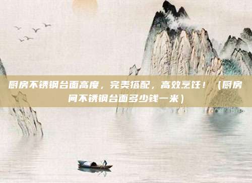 厨房不锈钢台面高度，完美搭配，高效烹饪！（厨房间不锈钢台面多少钱一米）