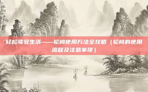 轻松驾驭生活——轮椅使用方法全攻略（轮椅的使用流程及注意事项）