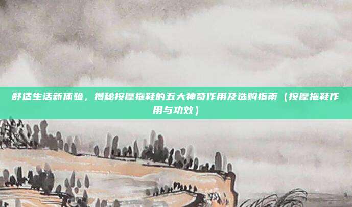 舒适生活新体验,揭秘按摩拖鞋的五大神奇作用及选购指南(按摩拖鞋作用与功效)