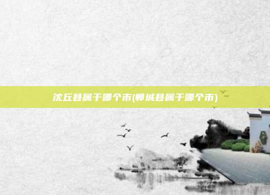 沈丘县属于哪个市(郸城县属于哪个市)
