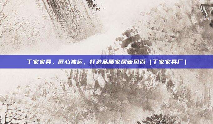 丁家家具，匠心独运，打造品质家居新风尚（丁家家具厂）