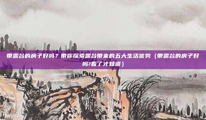 带露台的房子好吗?带你探索露台带来的五大生活优势(带露台的房子好吗?看了才知道)