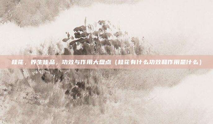 桂花,养生佳品,功效与作用大盘点(桂花有什么功效和作用是什么)