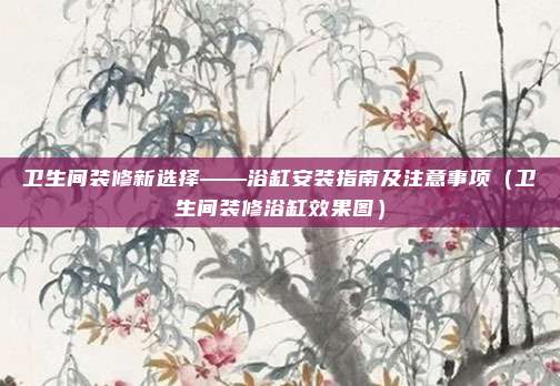 卫生间装修新选择——浴缸安装指南及注意事项(卫生间装修浴缸效果图)