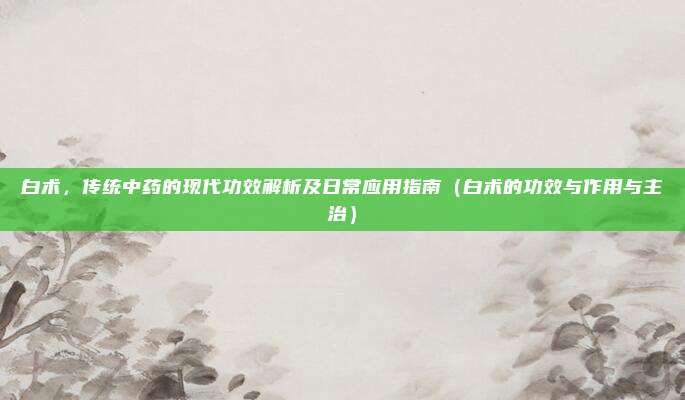 白术，传统中药的现代功效解析及日常应用指南（白术的功效与作用与主治）