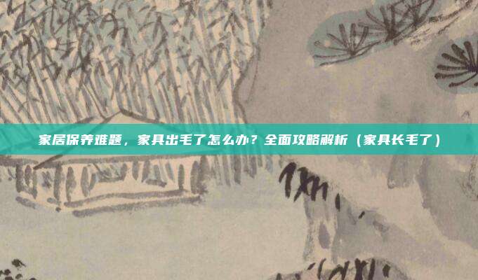 家居保养难题,家具出毛了怎么办?全面攻略解析(家具长毛了)
