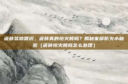 瓷砖装修常识,瓷砖真的怕火烤吗?揭秘家居防火小秘密(瓷砖怕火烤吗怎么处理)