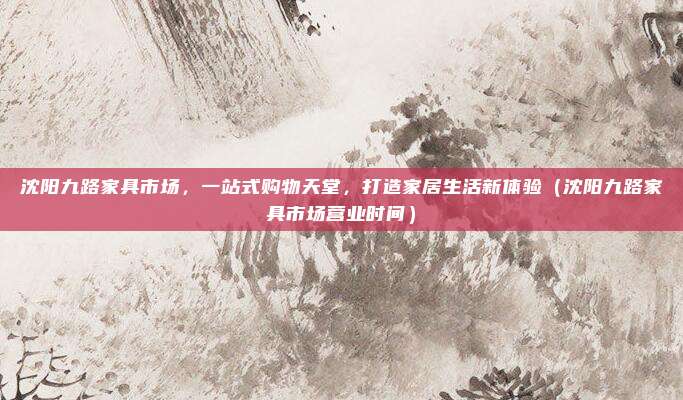 沈阳九路家具市场，一站式购物天堂，打造家居生活新体验（沈阳九路家具市场营业时间）