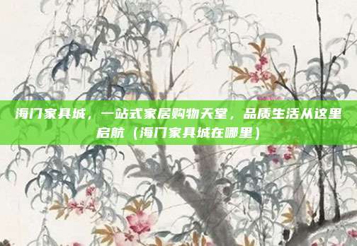 海门家具城,一站式家居购物天堂,品质生活从这里启航(海门家具城在哪里)