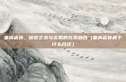 塞尚瓷砖,探索艺术与实用的完美融合(塞尚瓷砖属于什么档次)