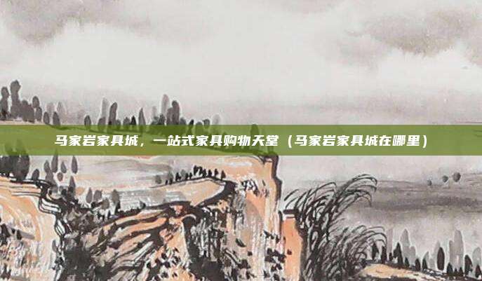 马家岩家具城，一站式家具购物天堂（马家岩家具城在哪里）