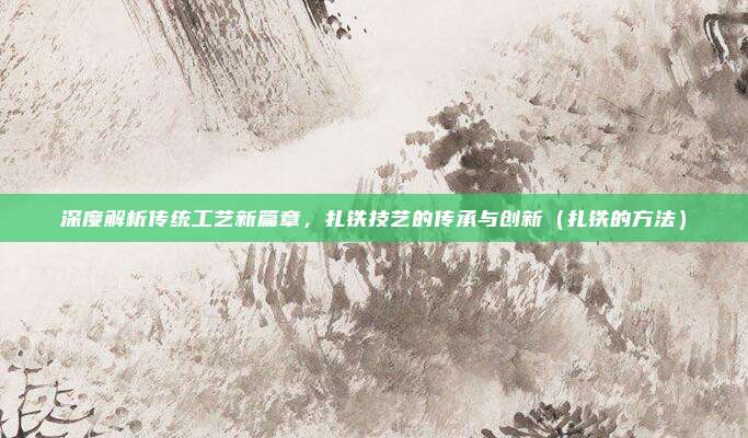 深度解析传统工艺新篇章，扎铁技艺的传承与创新（扎铁的方法）