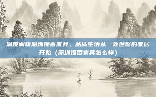 深度解析深圳提香家具，品质生活从一处温馨的家居开始（深圳提香家具怎么样）