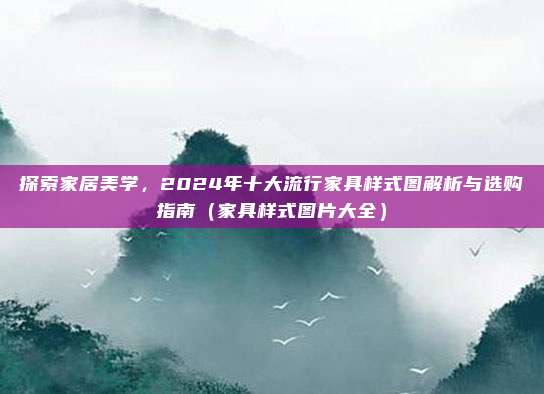 探索家居美学,2024年十大流行家具样式图解析与选购指南(家具样式图片大全)